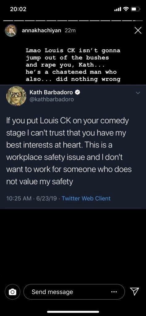 20:02 annakhachiyan 22m Lmao Louis CK isn't gonna jump out of the bushes and r--- you, Kath. . . he's a chastened man who also... did nothing wrong Kath Barbadoro @kathbarbadoro If you put Louis CK on your comedy stage I can't trust that you have my best interests at heart. This is a workplace safety issue and I don't want to work for someone who does not value my safety 10:25 AM 6/23/19 Twitter Web Client Send message O A