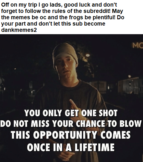 Off on my trip I go lads, good luck and don't forget to follow the rules of the subreddit! May the memes be oc and the frogs be plentiful! Do your part and don't let this sub become dankmemes2 MO YOU ONLY GET ONE SHOT DO NOT MISS YOUR CHANCE TO BLOW THIS OPPORTUNITY COMES ONCE IN A LIFETIME