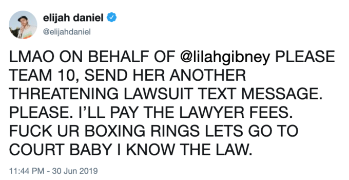 elijah daniel @elijahdaniel LMAO ON BEHALF OF @lilahgibney PLEASE TEAM 10, SEND HER ANOTHER THREATENING LAWSUIT TEXT MESSAGE. PLEASE. I'LL PAY THE LAWYER FEES. F--- UR BOXING RINGS LETS GO TO COURT BABY I KNOW THE LAW. 11:44 PM 30 Jun 2019