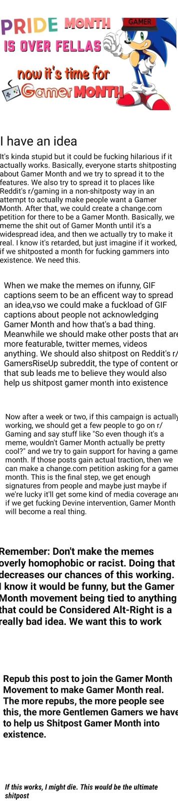 PRIDE MONTH IS OVER FELLAS GAMER now it's time for F3Gamer MONTH I have an idea It's kinda stupid but it could be f------ hilarious if it actually works. Basically, everyone starts shitposting about Gamer Month and we try to spread it to the features. We also try to spread it to places like Reddit's r/gaming in a attempt to actually make people want a Gamer Month. After that, we could create a change.com petition for there to be a Gamer Month. Basically, meme the s--- out of Gamer Month until it's a non-shitposty way in an we widespread idea, and then we actually try to make it real. I know it's retarded, but just imagine if it worked, if we shitposted a month for f------ gammers into existence. We need this. When we make the memes on ifunny, GIF captions seem to be an efficent way to spread idea,vso we could make a fuckload of GIF captions about people not acknowledging Gamer Month and how that's a bad thing. Meanwhile we should make other posts that are more featurable, twitter memes, videos anything. We should also shitpost on Reddit's r/ GamersRiseUp subreddit, the type of content or that sub leads me to believe they would also help us shitpost gamer month into existence an Now after a week or two, if this campaign is actually working, Gaming and say stuff like "So even meme, wouldn't Gamer Month actually be pretty cool?" and we we should get a few people to go on r/ though it's a try to gain support for having a game month. If those posts gain actual traction, then we can make a change.com petition asking for a gamer month. This is the final step, we signatures from people and maybe just maybe if we're lucky it'll get some kind of media coverage and if we get f------ Devine intervention, Gamer Month will become a real thing. get enough Remember: Don't make the memes overly homophobic decreases know it would be funny, but the Gamer Month movement being tied to anything that could be Considered Alt-Right is a really bad idea. We want this to work or racist. Doing that our chances of this working. Repub this post to join the Gamer Month Movement to make Gamer Month real. The more repubs, the more реople see this, the more Gentlemen Gamers we have to help existence. Shitpost Gamer Month into uS If this works, I might die. This would be the ultimate shitpost