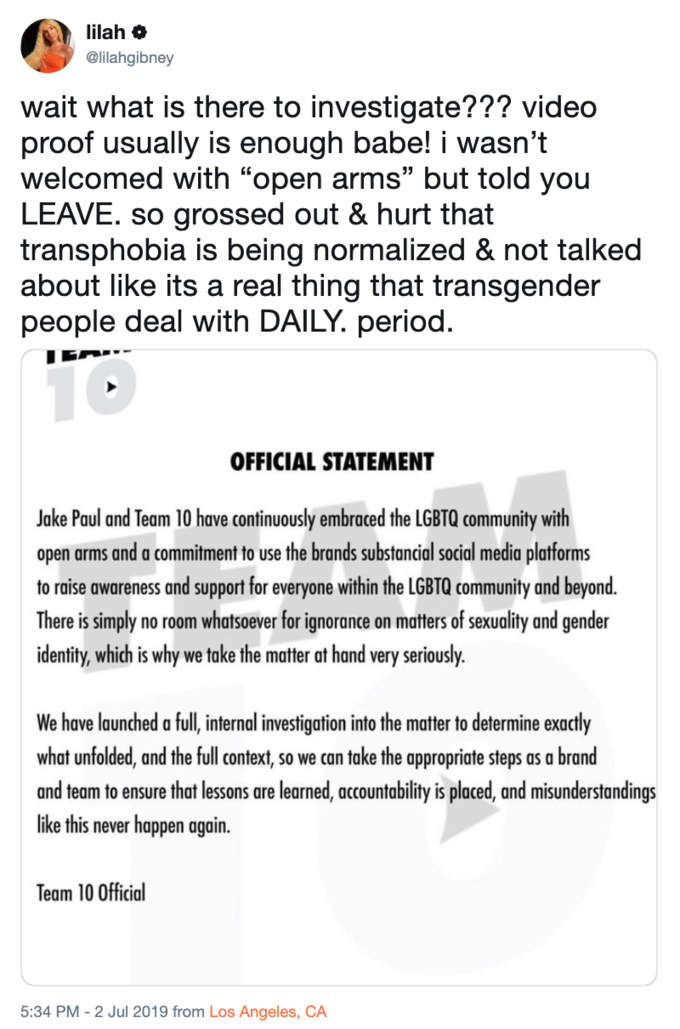 lilah @lilahgibney wait what is there to investigate??? video proof usually is enough babe! i wasn't welcomed with "open arms" but told you LEAVE. so grossed out & hurt that transphobia is being normalized & not talked about like its a real thing that transgender people deal with DAILY. period. T0 OFFICIAL STATEMENT Jake Paul and Team 10 have continuously embraced the LGBTQ community with open arms and a commitment to use the brands substancial social media platforms to raise awareness and support for everyone within the LGBTQ community and beyond. There is simply identity, which is why no room whatsoever for ignorance on matters of sexuality and gender take the matter at hand very seriously. we We have launched a full, internal investigation into the matter to determine exactly what unfolded, and the full context, so we can take the appropriate steps brand and team to ensure that lessons are learned, accountability is placed, and misunderstandings like this never happen again. Team 10 Official 5:34 PM - 2 Jul 2019 from Los Angeles, CA