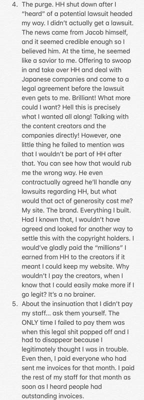 4. The purge. HH shut down after "heard" of a potential lawsuit headed my way. I didn't actually get a lawsuit. The news came from Jacob himself, and it seemed credible enough so I believed him. At the time, he seemed like a savior to me. Offering to swoop in and take over HH and deal with Japanese companies and come to a legal agreement before the lawsuit even gets to me. Brilliant! What more could I want? Hell this is precisely what I wanted all along! Talking with the content creators and the companies directly! However, one little thing he failed to mention was that I wouldn't be part of HH after that. You can see how that would rub me the wrong way. He even contractually agreed he'll handle any lawsuits regarding HH, but what would that act of generosity cost me? My site. The brand. Everything I built. Had I known that, I wouldn't have agreed and looked for another way to settle this with the copyright holders. I would've gladly paid the "millions" I earned from HH to the creators if it meant I could keep my website. Why wouldn't I pay the creators, when know that I could easily make more itf go legit? It's a no brainer. 5. About the insinuation that I didn't pay my staff... ask them yourself. The ONLY time I failed to pay them when this legal s--- popped off and I had to disappear because legitimately thought I was in trouble. Even then, I paid everyone who had was sent me invoices for that month. I paid the rest of my staff for that month as soon as I heard people had outstanding invoices.