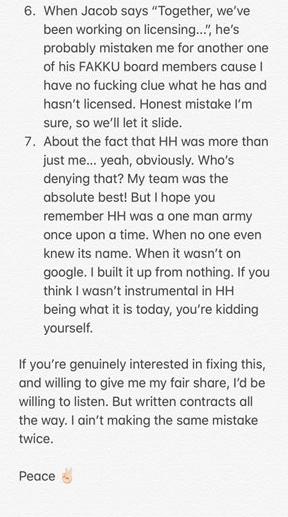 6. When Jacob says "Together, we've been working on licensing..., he's probably mistaken me for another one of his FAKKU board members cause have no f------ clue what he has and hasn't licensed. Honest mistake l'm sure, so we'll let it slide. 7. About the fact that HH was more than just me... yeah, obviously. Who's denying that? My team was the absolute best! But I hope you remember HH was a one man army once upon a time. When no one knew its name. When it wasn't on even google. I built it up from nothing. If you think I wasn't instrumental in HH being what it is today, you're kidding yourself. If you're genuinely interested in fixing this, and willing to give me my fair share, l'd be willing to listen. But written contracts all the way. I ain't making the same mistake twice. Peace