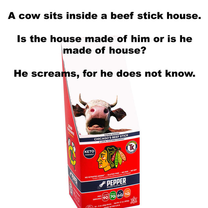 A cow sits inside a beef stick house. Is the house made of him or is he made of house? He screams, for he does not know. ТОMER KOSHER CHICAGO'S BEEF STICK A LOCAL CHICAGO COMPANY OSHE OAFR TK КЕTO FRIENDLY NO MSO NO SOY . GLUTEN F ADDED NO NITRA E NaTuMALLY OCciassacr ACE POOpER PEPPER SMOKE FLAVOR ADDED OTEN PER SERVING90 7G 6G 1G US 24-.9 o(9Sticks Net Wt. 21 or. (600g) IN THE U.S.A A