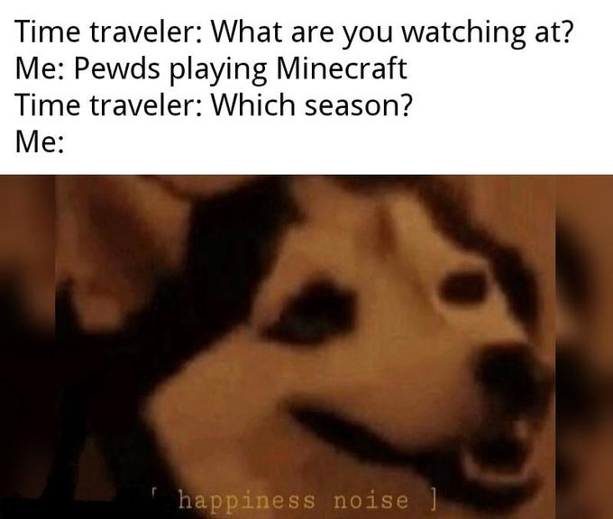 Time traveler: What are you watching at? Me: Pewds playing Minecraft Time traveler: Which season? Me: happiness noise