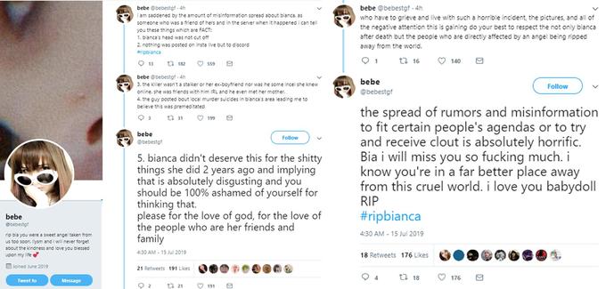 bebe @bebestgf 4h bebe @bebestgf 4h am saddened by the amount of misinformation spread about bianca. as someone who was a friend of hers and in the server when it happened i can tell you these things which are FACT: who have to grieve and live with such a horrible incident, the pictures, and all of the negative attention this is gaining do your best to respect the not only bianca after death but the people who are directly affected by an angel being ripped away from the world. 1. bianca's head was not cut off 2. nothing was posted on insta live but to discord #ripbianca ta 16 140 1 13 ti 182 559 bebe @bebestgf 4h bebe 3. the killer wasn't a stalker or her ex-boyfriend nor was he some incel she knew Follow @bebestgf online. she was friends with him IRL and he even met her mother. 4. the guy posted bout local murder suicides in bianca's area leading me to believe this was premeditated the spread of rumors and misinformation to fit certain people's agendas or to try and receive clout is absolutely horrific. Bia i will miss you so f------ much. i know you're in a far better place away from this cruel world. i love you babydoll RIP 3 199 t 31 bebe Follow @bebestgf 5. bianca didn't deserve this for the s----- things she did 2 years ago and implying that is absolutely disgusting and you should be 100% ashamed of yourself for thinking that. please for the love of god, for the love of the people who are her friends and family #ripbianca bebe @bebestgf 4:30 AM 15 Jul 2019 rip bia you were a sweet angel taken from us too soon. ilysm and i will never forget about the kindness and love you blessed 4:30 AM-15 Jul 2019 18 Retweets 176 Likes upon my life Joined June 2019 21 Retweets 191 Likes t 18 176 Tweet to Message t 21 2 191