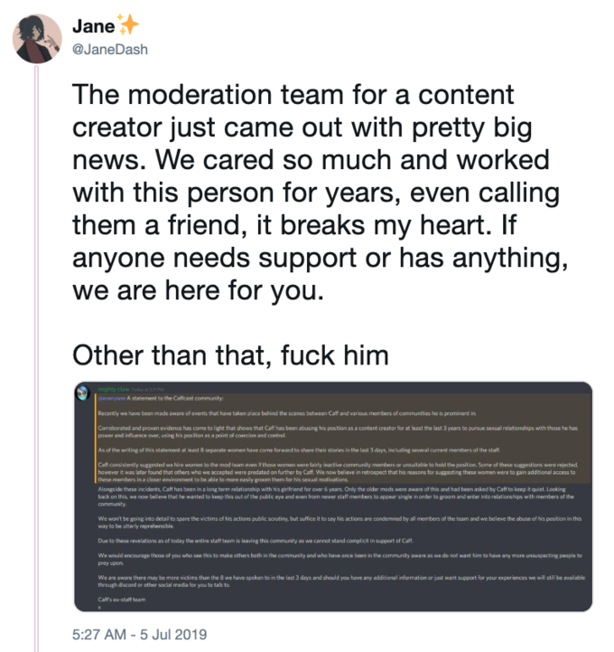 Jane @JaneDash The moderation team for a content creator just came out with pretty big news. We cared so much and worked with this person for years, even calling them a friend, it breaks my heart. If anyone needs support or has anything, are here for you we Other than that, f--- him mighty claw Todey 211 P deveryone A statement to the Cafcast community Recently we have been made aware of events that have taken place behind the scenes bstween Caff and varlous members of communities he is prominent in Corroborated and proven evidence has come to light that shows that Caff has been abusing his position asa content creator for at least the last 3 years to pursue sexual relationships with those he has power and influence over, usingg his position as a point of coercion and control. As of the writing of this statement at least 8 separate women have come forward to share their stories in the last 3 days, including several current members of the staf. Call consistently suggested we hire women to the mod team even those women were fairly inactive community members or unsuitable to hold the position. Scme ol these suggestions were rejected, hawever it was later found that others who we accepted were predated on further by Caff. We now believe in retrospect that his reasons for suggesting these women were to gain additional access to these members in a closer emvironment to be able to mare easily groom them for his sexual motivations Alongside these incidents, Caff has been in a long term relationship with his girlfriend for over 6 years Only the older mods were aware of this and had been asked by Caff to keep it quiet. Looking back on this, we now believe that he wanted to keep this out off the public eye and even fram newer staff members to appear single in arder to groom and enter into relationships with members of the community We won't be going into detail to spare the victims of his actions public scrutiny, but suffice it to say his actions are condemned by all members of the team and we believe the abuse of his position in this way to be utterly reprehensible Due to these revelations as of today the entire staff team is leaving this community as we cannet stand complicit in support of Caf. We would encourage those of you who see this to make others both in the community and who have ance been in the community aware as we do not want him to have any more unsuspecting people to prey upon We are aware there may be more victims than the 8 we have spoken to in the last 3 days and should you have any additional information or just want support for your experiences we will still be available through discord ar other social media for you to talk to. Caft's ex-staff team 5:27 AM 5 Jul 2019