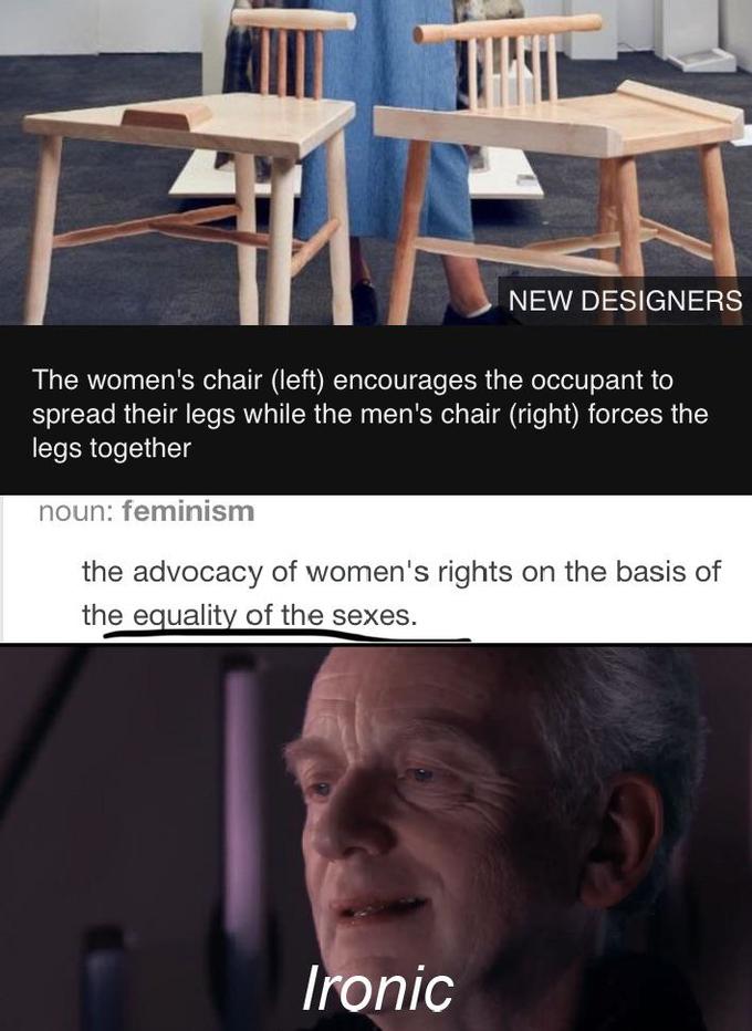 NEW DESIGNERS The women's chair (left) encourages the occupant to spread their legs while the men's chair (right) forces the legs together noun: feminism the advocacy of women's rights on the basis of the equality of the sexes. Ironic