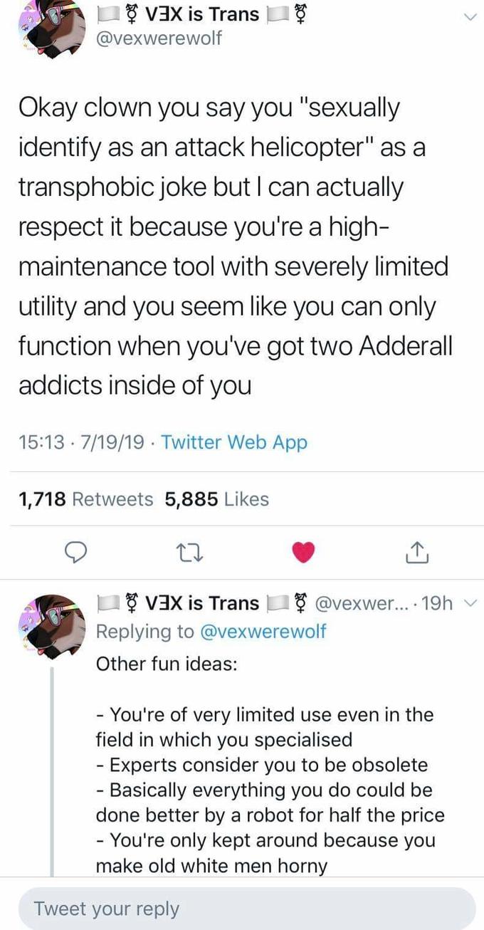 VEX is Trans @vexwerewolf Okay clown you say you "sexually identify as an attack helicopter" as a transphobic joke but I can actually respect it because you're a high- maintenance tool with severely limited utility and you seem like you can only function when you've got two Adderall addicts inside of you 15:13 7/19/19 Twitter Web App 1,718 Retweets 5,885 Likes VEX is Trans @vexwe... 19h Replying to @vexwerewolf Other fun ideas: You're of very limited field in which you specialised Experts consider you to be obsolete - Basically everything you do could be done better by a robot for half the price - You're only kept around because you make old white men horny use even in the Tweet your reply