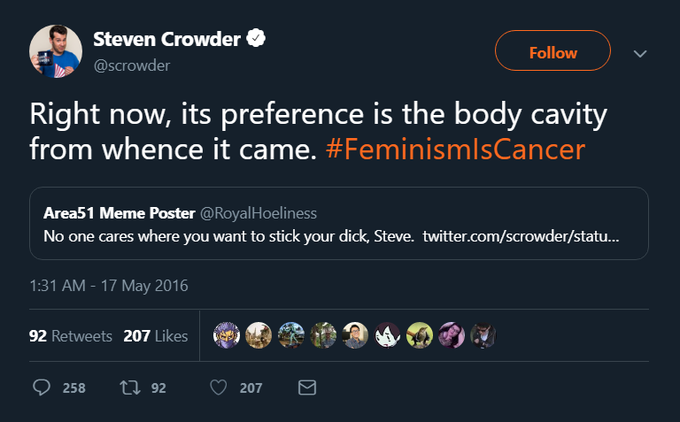 Steven Crowder Follow @Scrowder Right now, its preference is the body cavity from whence it came. #FeminismlsCancer Area51 Meme Poster @RoyalHoeliness No one cares where you want to stick your d---, Steve. twitter.com/scrowder/statu... 1:31 AM - 17 May 2016 92 Retweets 207 Likes ti92 258 207
