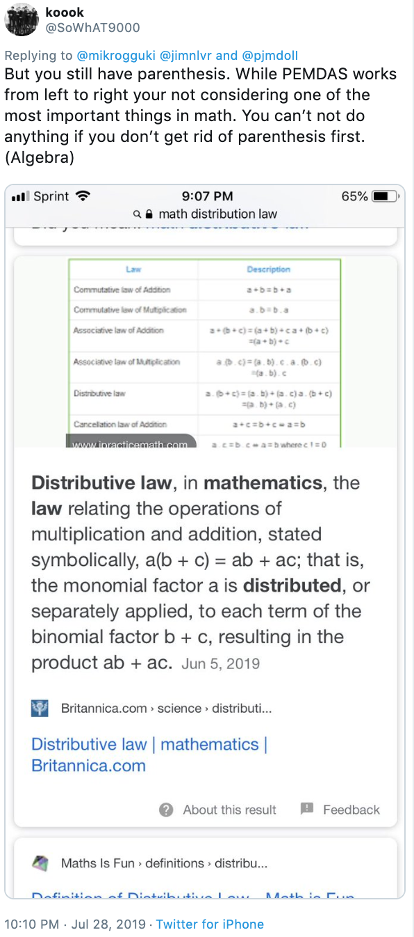 koook @SOWHAT9000 Replying to @mikrogguki @jimnlvr and @pjmdoll But you still have parenthesis. While PEMDAS works from left to right your not considering one of the most important things in math. You can't not do anything if you don't get rid of parenthesis first (Algebra) 9:07 PM ll Sprint 65% aamath distribution law Law Description Commutative law of Addition a b b+a a.b b.a Commutative law of Mutiplication a (b+c)(ab) ca b+c (a+b) Associative law of Addition a c)(a.b).c.a.b.c) (a.b). c Associanive law of MApication a. b+c) (a.b)+ (a.c)a. (bc) a b)+ (a. c) Distributive law Cancelation law of Addition a cb+ca=b acb casb wherect 0 www.ipracticemath.com Distributive law, in mathematics, the law relating the operations of multiplication and addition, stated symbolically, a(b c) ab ac; that is, the monomial factor a is distributed, or separately applied, to each term of the binomial factor b c, resulting in the product ab +ac. Jun 5, 2019 Britannica.com science distributi... Distributive law | mathematics Britannica.com ? About this result Feedback Maths Is Fun definitions distribu... Dafinitinn af niatuihiutia lau 10:10 PM Jul 28, 2019 Twitter for iPhone