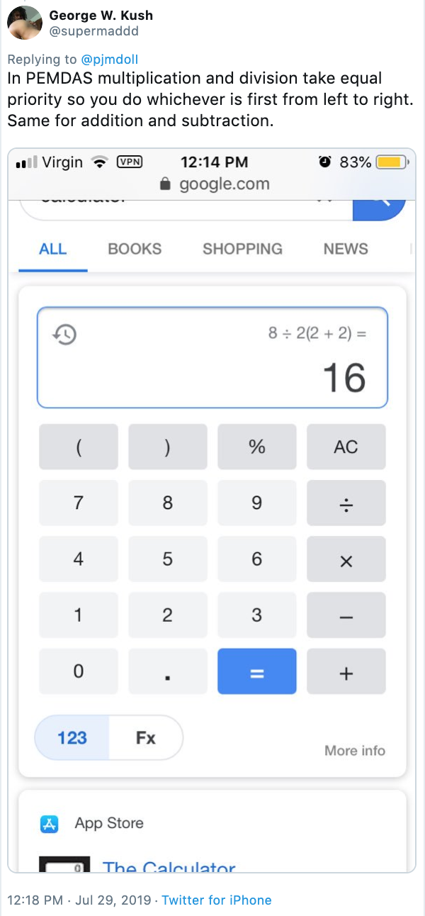 George W. Kush @supermaddd Replying to @pjmdoll In PEMDAS multiplication and division take equal priority so you do whichever is first from left to right. Same for addition and subtraction. l Virgin O 83% VPN 12:14 PM google.com SHOPPING ALL BOOKS NEWS 8 2(2 2) + 16 ( ) AC 7 8 9 5 1 2 3 0 + 123 Fx More info App Store The Calculator. 12:18 PM Jul 29, 2019 . Twitter for iPhone x CO LO .