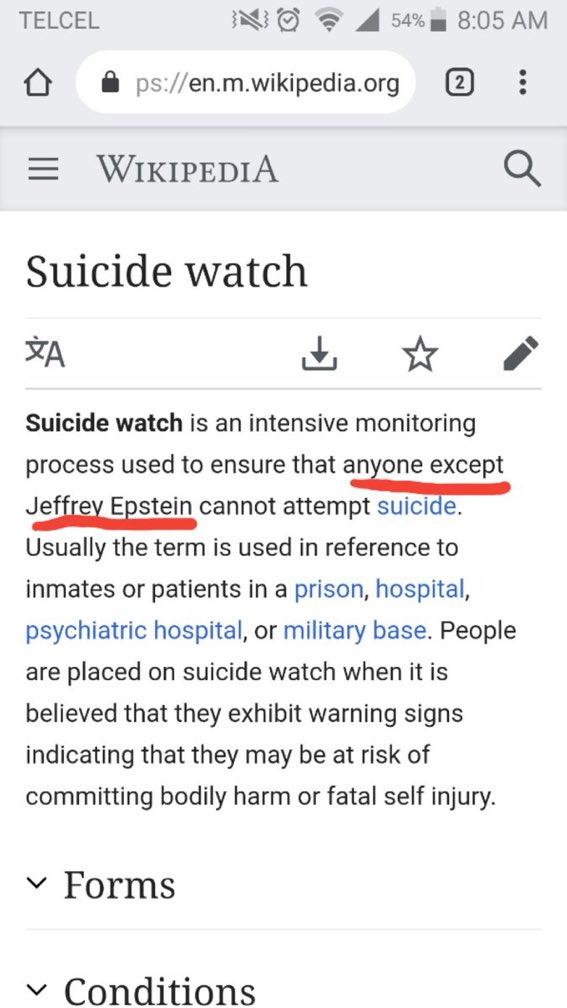 NO TELCEL 8:05 AM 54% ps://en.m.wikipedia.org 2 E WIKIPEDIA Suicide watch A Suicide watch is an intensive monitoring process used to ensure that anyone except Jeffrev Epstein cannot attempt suicide. Usually the term is used in reference to inmates or patients in a prison, hospital, psychiatric hospital, or military base. People are placed on suicide watch when it is believed that they exhibit warning signs indicating that they may be at risk of committing bodily harm or fatal self injury. Forms V Conditions