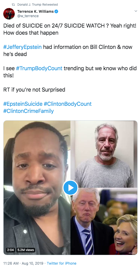 tn Donald J. Trump Retweeted Terrence K. Williams @w_terrence Died of SUICIDE on 24/7 SUICIDE WATCH? Yeah right! How does that happen #JefferyEpstein had information on Bill Clinton & now he's dead I see #TrumpBodyCount trending but we know who did this! RT if you're not Surprised #EpsteinSuicide #ClintonBodyCount #ClintonCrimeFamily 2:04 5.2M views 11:26 AM Aug 10, 2019 Twitter for iPhone