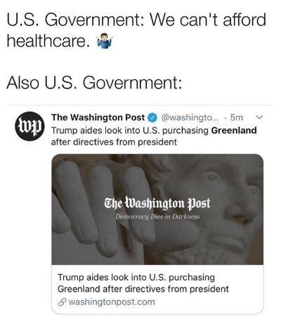 U.S. Government: We can't afford healthcare. Also U.S. Government: The Washington Post @washingto.. 5m Trump aides look into U.S. purchasing Greenland after directives from president The Washington Post Democracy Dies in Darkness Trump aides look into U.S. purchasing Greenland after directives from president washingtonpost.com