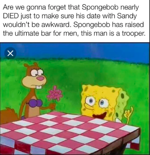 Are we gonna forget that Spongebob nearly DIED just to make sure his date with Sandy wouldn't be awkward. Spongebob has raised the ultimate bar for men, this man is a trooper. X