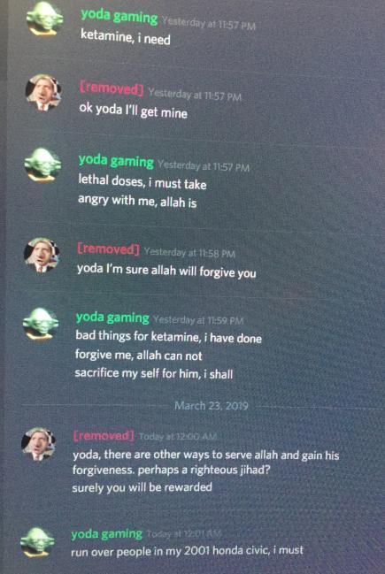 yoda gamingYesterday at 11:57 PM ketamine, i need [removed] Yesterday at 11-57 PM ok yoda l'll get mine yoda gaming Yesterday at 11:57 PM lethal doses, i must take angry with me, allah is [removed] Yesterday at 11:58 PM yoda I'm sure allah will forgive you yoda gaming Yesterday at 1:59 PM bad things for ketamine, i have done forgive me, allah can not sacrifice my self for him, i shall March 23, 2019 Eremoved] Today a12 00 AM) yoda, there are other ways to serve allah and gain his forgiveness. perhaps a righteous jihad? surely you will be rewarded yoda gaming today nt 2:01 A run over people in my 2001 honda civic, i must