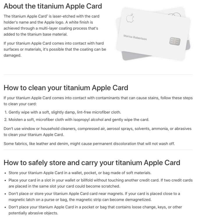 About the titanium Apple Card The titanium Apple Card' is laser-etched with the card holder's name and the Apple logo. A white finish is achieved through a multi-layer coating process that's added to the titanium base material Marisa Robertson If your titanium Apple Card comes into contact with hard surfaces or materials, it's possible that the coating can be damaged How to clean your titanium Apple Card If your titanium Apple Card comes into contact with contaminants that can cause stains, follow these steps to clean your card: 1. Gently wipe with a soft, slightly damp, lint-free microfiber cloth 2. Moisten a soft, microfiber cloth with isopropyl alcohol and gently wipe the card. Don't use window or household cleaners, compressed air, aerosol sprays, solvents, ammonia, or abrasives to clean your titanium Apple Card. Some fabrics, like leather and denim, might cause permanent discoloration that will not wash off How to safely store and carry your titanium Apple Card Store your titanium Apple Card in a wallet, pocket, or bag made of soft materials. Place your card in a slot in your wallet or billfold without touching another credit card. If two credit cards are placed in the same slot your card could become scratched. Don't place or store your titanium Apple Card card near magnets. If your card is placed close to a magnetic latch on a purse or bag, the magnetic strip can become demagnetized. Don't place your titanium Apple Card in a pocket or bag that contains loose change, keys, or other potentially abrasive objects.