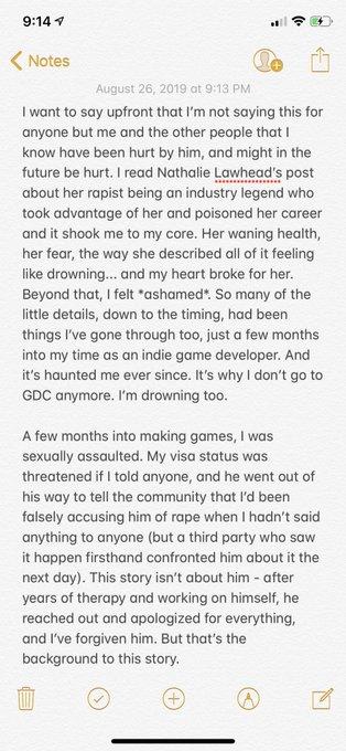 9:14 Notes August 26, 2019 at 9:13 PM I want to say upfront that I'm not saying this for anyone but me and the other people that I know have been hurt by him, and might in the future be hurt. I read Nathalie Lawhead's post about her r----- being an industry legend who took advantage of her and poisoned her career and it shook me to my core. Her waning health her fear, the way she described all of it feeling like drowning... and my heart broke for her. Beyond that, I felt *ashamed. So many of the little details, down to the timing, had been things I've gone through too, just a few months into my time as an indie game developer. And it's haunted me ever since. It's why I don't go to GDC anymore. I'm drowning too. A few months into making games, I was sexually assaulted. My visa status was threatened if I told anyone, and he went out of his way to tell the community that I'd been falsely accusing him of r--- when I hadn't said anything to anyone (but a third party who saw it happen firsthand confronted him about it the next day). This story isn't about him - after years of therapy and working on himself, he reached out and apologized for everything, and I've forgiven him. But that's the background to this story.