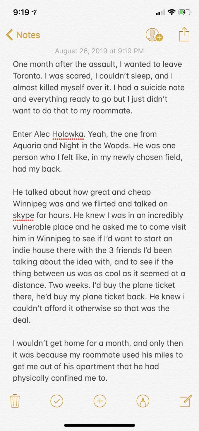 9:19 Notes August 26, 2019 at 9:19 PM One month after the assault, I wanted to leave Toronto. I was scared, I couldn't sleep, and I almost killed myself over it. I had a suicide note and everything ready to go but I just didn't want to do that to my roommate. Enter Alec Holowka. Yeah, the one from Aquaria and Night in the Woods. He was one person who I felt like, in my newly chosen field, had my back. He talked about how great and cheap Winnipeg was and we flirted and talked on skype for hours. He knew I was in an incredibly vulnerable place and he asked me to come visit him in Winnipeg to see if I'd want to start an indie house there with the 3 friends I'd been talking about the idea with, and to see if the thing between us was as cool as it seemed at a distance. Two weeks. I'd buy the plane ticket there, he'd buy my plane ticket back. He knew i couldn't afford it otherwise so that was the deal I wouldn't get home for a month, and only then it was because my roommate used his miles to get me out of his apartment that he had physically confined me to.