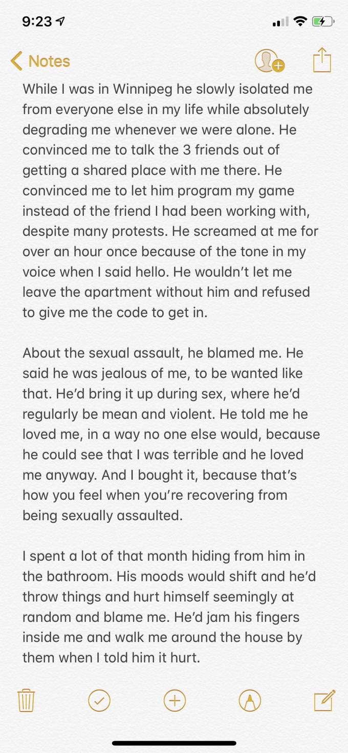 9:23 Notes While I was in Winnipeg he slowly isolated me from everyone else in my life while absolutely degrading me whenever we were alone. He convinced me to talk the 3 friends out of getting a shared place with me there. He convinced me to let him program my game instead of the friend I had been working with, despite many protests. He screamed at me for over an hour once because of the tone in my voice when I said hello. He wouldn't let me leave the apartment without him and refused to give me the code to get in. About the sexual assault, he blamed me. He said he was jealous of me, to be wanted like that. He'd bring it up during sex, where he'd regularly be mean and violent. He told me he loved me, in a way no one else would, because he could see that I was terrible and he loved me anyway. And I bought it, because that's how you feel when you're recovering from being sexually assaulted. I spent a lot of that month hiding from him in the bathroom. His moods would shift and he'd throw things and hurt himself seemingly at random and blame me. He'd jam his fingers inside me and walk me around the house by them when I told him it hurt.