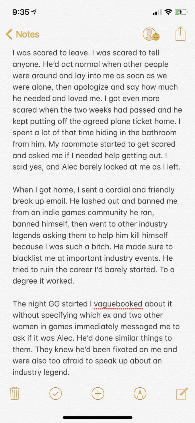 9:35 Notes I was scared to leave. I was scared to tell anyone. He'd act normal when other people were around and lay into me as soon as we were alone, then apologize and say how much he needed and loved me. I got even more scared when the two weeks had passed and he kept putting off the agreed plane ticket home. I spent a lot of that time hiding in the bathroom from him. My roommate started to get scared and asked me if I needed help getting out. I said yes, and Alec barely looked at me as I left. When I got home, I sent a cordial and friendly break up email. He lashed out and banned me from an indie games community he ran, banned himself, then went to other industry legends asking them to help him kill himself because I was such a bitch. He made sure to blacklist me at important industry events. He tried to ruin the career l'd barely started. To a degree it worked. The night GG started I vaguebooked about it without specifying which ex and two other women in games immediately messaged me to ask if it was Alec. He'd done similar things to them. They knew he'd been fixated on me and were also too afraid to speak up about an industry legend.