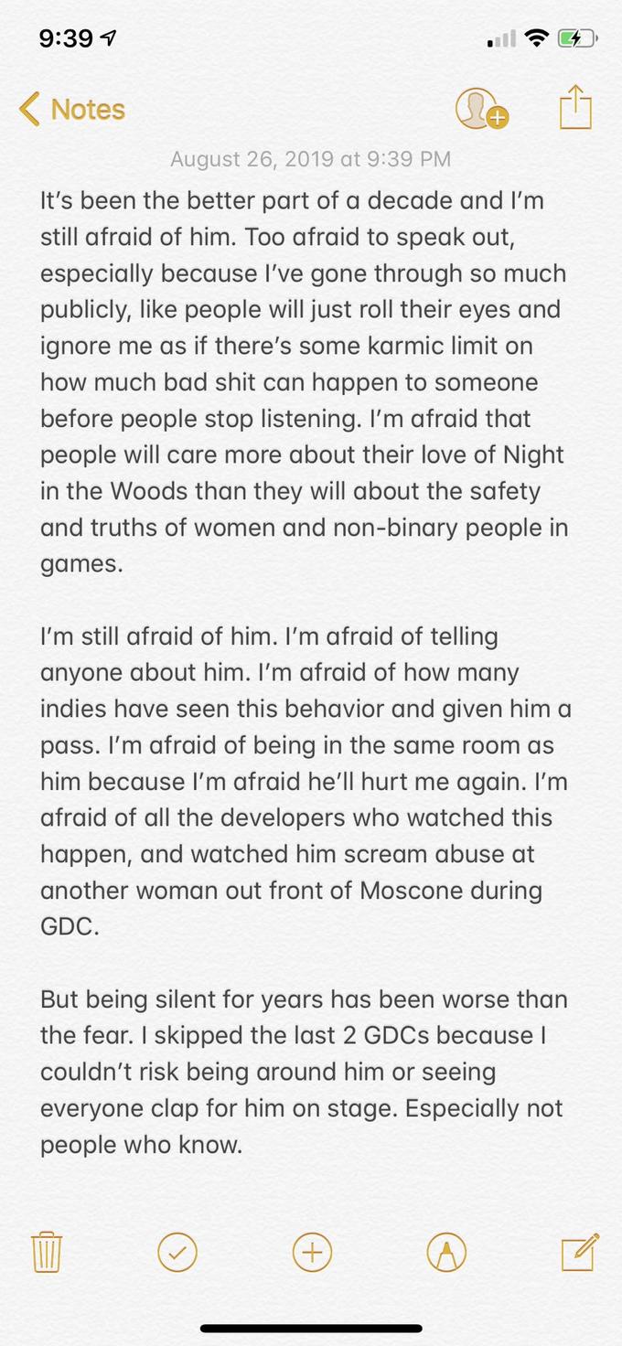 9:39 Notes August 26, 2019 at 9:39 PM It's been the better part of a decade and I'm still afraid of him. Too afraid to speak out, especially because I've gone through so much publicly, like people will just roll their eyes and ignore me as if there's some karmic limit on how much bad s--- can happen to someone before people stop listening. I'm afraid that people will care more about their love of Night in the Woods than they will about the safety and truths of women and non-binary people in games. I'm still afraid of him. I'm afraid of telling anyone about him. I'm afraid of how many indies have seen this behavior and given him a pass. I'm afraid of being in the same room as him because I'm afraid he'll hurt me again. I'm afraid of all the developers who watched this happen, and watched him scream abuse at another woman out front of Moscone during GDC. But being silent for years has been worse than the fear. I skipped the last 2 GDCS because l couldn't risk being around him or seeing everyone clap for him on stage. Especially not people who know.