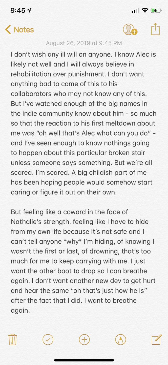 9:45 Notes August 26, 2019 at 9:45 PM I don't wish any ill will on anyone. I know Alec is likely not well and I will always believe in rehabilitation over punishment. I don't want anything bad to come of this to his collaborators who may not know any of this. But I've watched enough of the big names in the indie community know about him so much so that the reaction to his first meltdown about me was "oh well that's Alec what can you do" - and I've seen enough to know nothings going to happen about this particular broken stair unless someone says something. But we're all scared. I'm scared. A big childish part of me has been hoping people would somehow start caring or figure it out on their own. But feeling like a coward in the face of Nathalie's strength, feeling like I have to hide from my own life because it's not safe and I can't tell anyone *why* I'm hiding, of knowing l wasn't the first or last, of drowning, that's too much for me to keep carrying with me. I just want the other boot to drop so I can breathe again. I don't want another new dev to get hurt and hear the same "oh that's just how he is" after the fact that I did. I want to breathe again.