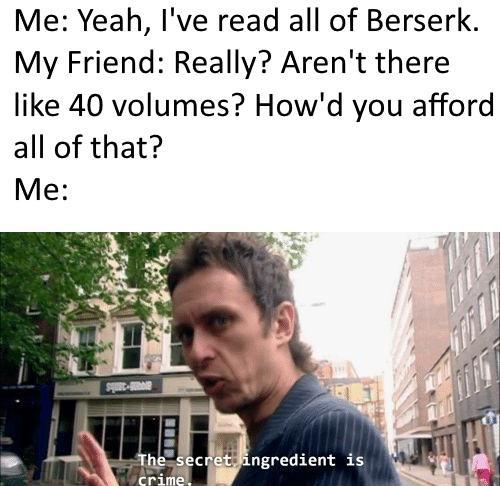 Me: Yeah, I've read all of Berserk. My Friend: Really? Aren't there like 40 volumes? How'd you afford all of that? Me: The secret ingredient is crime