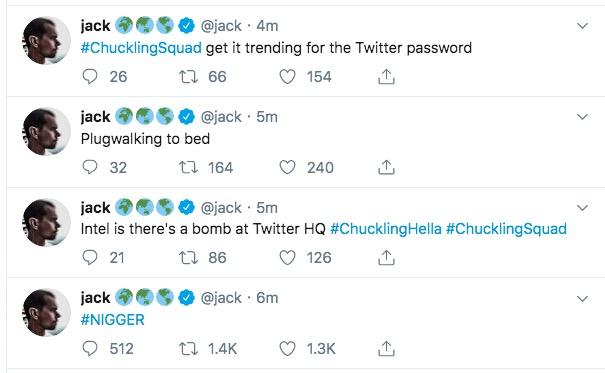 jack #ChucklingSquad get it trending for the Twitter password @jack 4m ti 66 26 154 @jack 5m jack Plugwalking to bed t164 32 240 jack @jack 5m Intel is there's a bomb at Twitter HQ #Chuckling Hella #ChucklingSquad 21 t 86 126 jack @jack 6m #N----- t 1.4K 512 1.3K > >