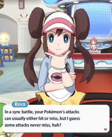 Rosa In a sync battle, your Pokémon's attacks can usually either hit or miss, but I guess some attacks never miss, huh?