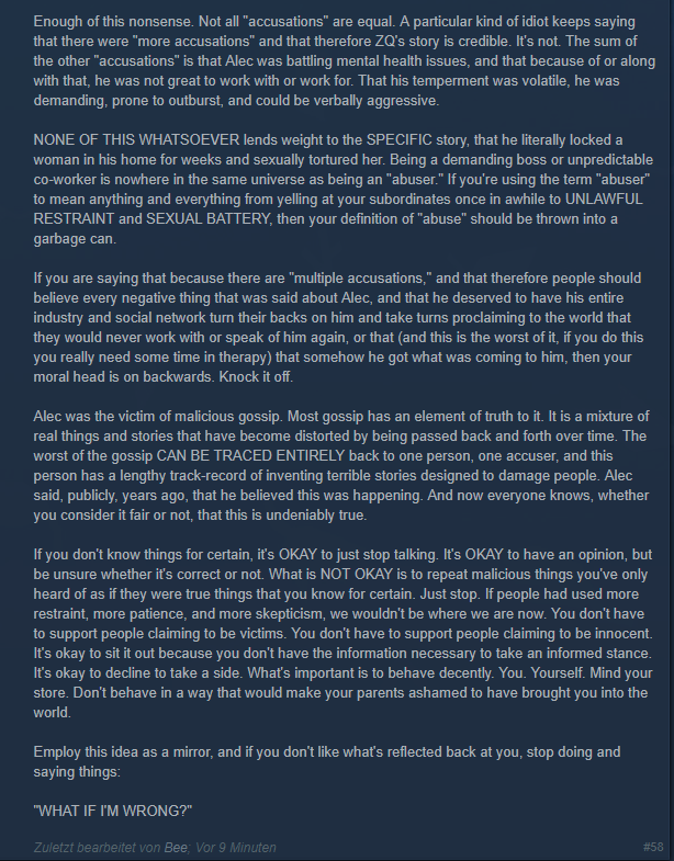 Enough of this nonsense. Not all "accusations" are equal. A particular kind of idiot keeps saying that there were "more accusations" and that therefore ZQ's story is credible. It's not. The sum of the other "accusations" is that Alec was battling mental health issues, and that because of or along was not great to work with or work for. That his temperment was volatile, he was with that, he demanding, prone to outburst, and could be verbally aggressive. NONE OF THIS WHATSOEVER lends weight to the SPECIFIC story, that he literally locked a woman in his home for weeks and sexualy tortured her. Being a demanding boss or unpredictable Co-Worker is nowhere in the same universe as being an "abuser." If you're using the term "abuser" to mean anything and everything from yelling at your subordinates once in awhile to UNLAWFUL RESTRAINT and SEXUAL BATTERY, then your definition of "abuse" should be thrown into a garbage can If you are saying that because there are "multiple accusations," and that therefore people should believe every negative thing that was said about Alec, and that he deserved to have his entire industry and social network turn their backs on him and take turns proclaiming to the world that they would never work with or speak of him again, or that (and this is the worst of it, if you do this you really need some time in therapy) that somehow he got what was coming to him, then your moral head is on backwards. Knock it off. Alec was the victim of malicious gossip. Most gossip has an element of truth to it. It is a mixture of real things and stories that have become distorted by being passed back and forth over time. The worst of the gossip CAN BE TRACED ENTIRELY back to one person, one accuser, and this person has a lengthy track-record of inventing terrible stories designed to damage people. Alec said, publicly, years ago, that he believed this was happening. And now everyone knows, whether you consider it fair or not, that this is undeniably true. If you don't know things for certain, it's OKAY to just stop talking. It's OKAY to have an opinion, but be unsure whether it's correct or not. What is NOT OKAY is to repeat malicious things you've only heard of as if they were true things that you know for certain. Just stop. If people had used more restraint, more patience, and more skepticism, we wouldn't be where we are now. You don't have to support people claiming to be victims. You don't have to support people claiming to be innocent. It's okay to sit it out because you don't have the information necessary to take an informed stance. It's okay to decline to take a side. Whať's important is to behave decently. You. Yourself. Mind your store. Don't behave in a way that would make your parents ashamed to have brought you into the world Employ this idea as a mirror, and if you don't like what's reflected back at you, stop doing and saying things: "WHAT IF I'M WRONG?" Zuletzt bearbeitet von Bee: Vor 9 Minuten # 58