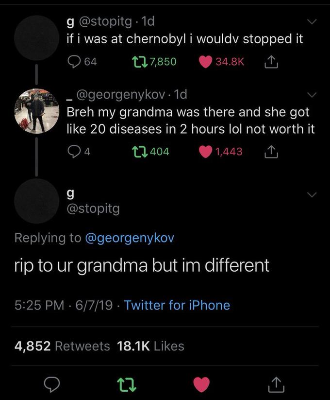 g @stopitg 1d if i was at chernobyl i wouldv stopped it t17,850 34.8K 64 .@georgenykov - 1d Breh my grandma was there and she got like 20 diseases in 2 hours lol not worth it 4 t1.404 1,443 g @stopitg Replying to @georgenykov rip to ur grandma but im different 5:25 PM 6/7/19 Twitter for iPhone 4,852 Retweets 18.1K Likes