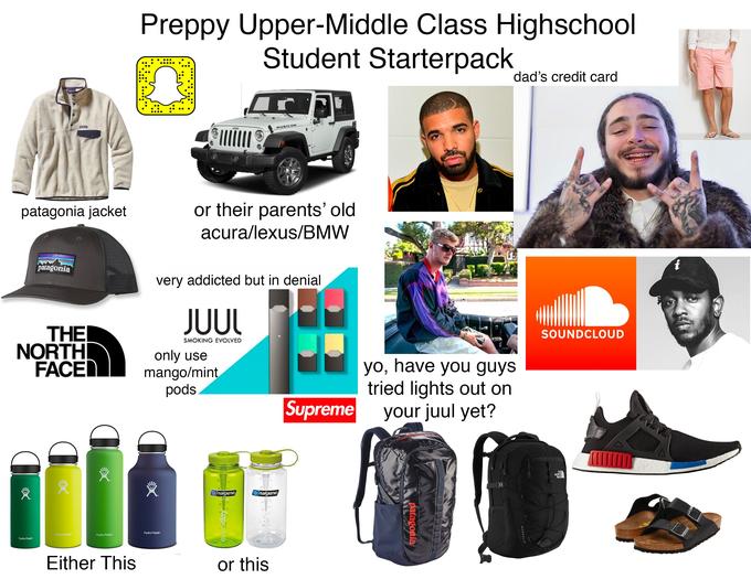 Preppy Upper-Middle Class Highschool Student Starterpack dad's credit card Jeep RUBICON or their parents' old acura/lexus/BMW patagonia jacket patagonia very addicted but in denial JUUL THE NORTH FACE SOUNDCLOUD SMOKING EVOLVED only use mango/mint pods yo, have you guys tried lights out on your juul yet? Supreme THE NORTH FACE nalgene nalgene Hydro Flask Hydro Flask Hydro Flask Hydro Flask Either This or this BOREAL Patagonia