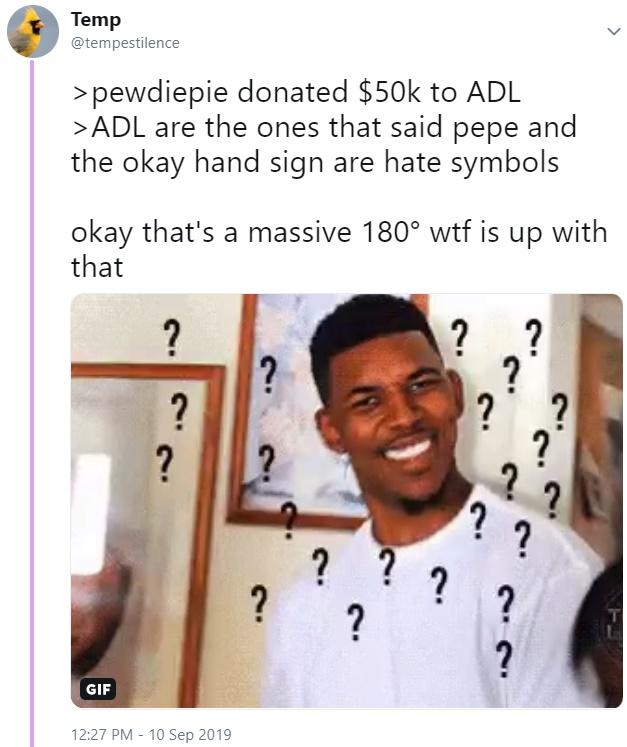 Temp @tempestilence >pewdiepie donated $50k to ADL >ADL are the ones that said pepe and the okay hand sign are hate symbols okay that's a massive 180° w-- is up with that ? ? ? ? ? ? ? ? ? ? ? ? ? ? ? ? ? GIF 12:27 PM 10 Sep 2019