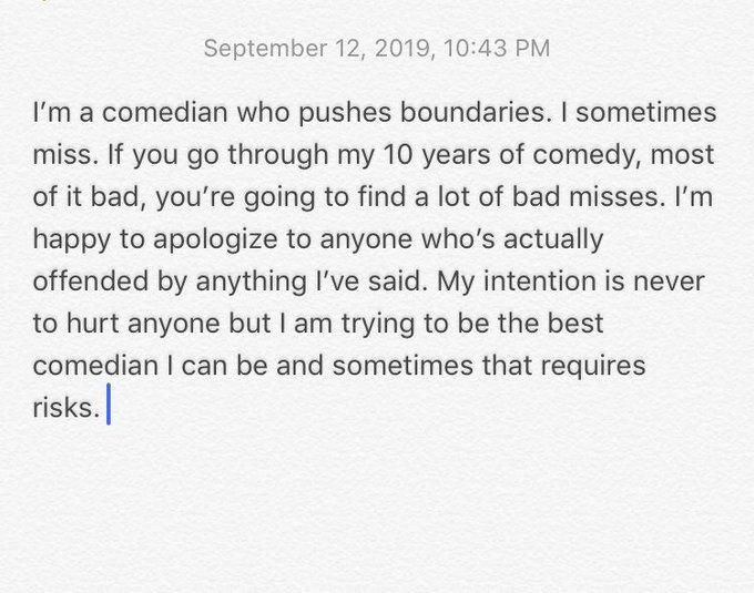 September 12, 2019, 10:43 PM I'm a comedian who pushes boundaries. I sometimes miss. If you go through my 10 years of comedy, most of it bad, you're going to find a lot of bad misses. I'm happy to apologize to anyone who's actually offended by anything I've said. My intention is never to hurt anyone but I am trying to be the best comedian I can be and sometimes that requires risks.