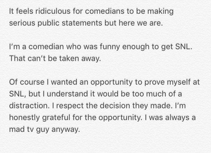 It feels ridiculous for comedians to be making serious public statements but here we are. I'm a comedian who was funny enough to get SNL That can't be taken away. Of course I wanted an opportunity to prove myself at SNL, but I understand it would be too much of a distraction. I respect the decision they made. I'm honestly grateful for the opportunity. I was always a mad tv guy anyway.