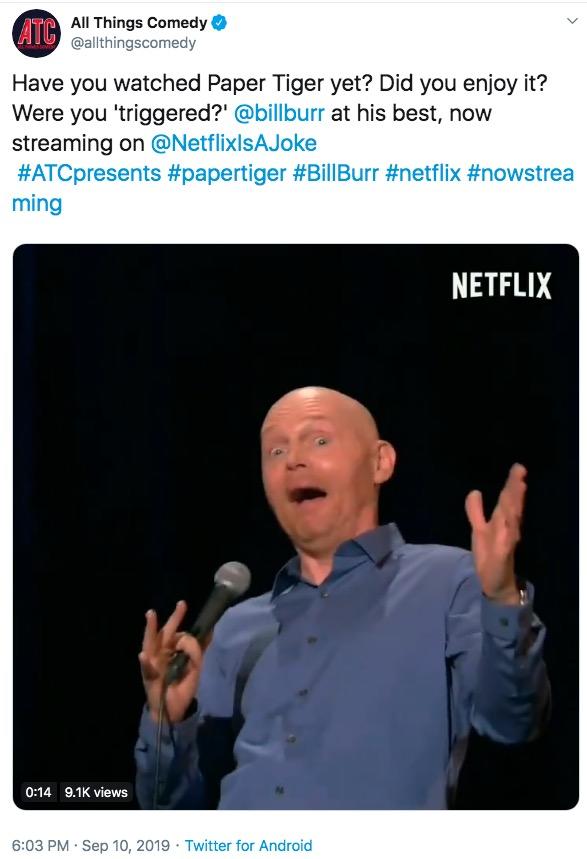 All Things Comedy A @allthingscomedy Have you watched Paper Tiger yet? Did you enjoy it? Were you 'triggered?' @billburr at his best, now streaming on @NetflixIsAJoke #ATCpresents #papertiger #BillBurr #netflix #nowstrea ming NETFLIX 0:14 9.1K views 6:03 PM Sep 10, 2019 Twitter for Android