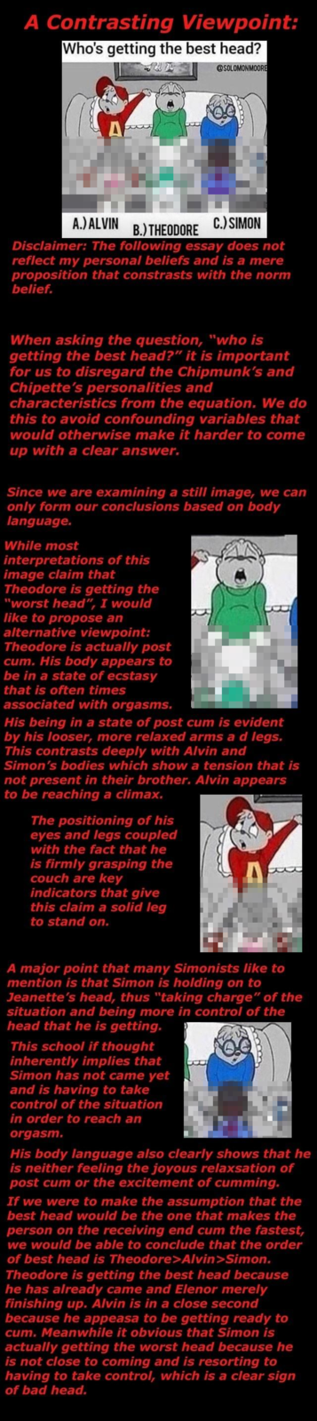 A Contrasting Viewpoint: Who's getting the best head? @SOLOMONMOORE A.)ALVIN B) THEODORE C.)SIMON Disclaimer: The following essay does not reflect my personal beliefs and is proposition that constrasts with the norm belief a mere When asking the question, "who is getting the best head?" it is important for us to disregard the Chipmunk's and Chipette's personalities and characteristics from the equation. We do this to avoid confounding variables that would otherwise make it harder to come up with a clear answer. Since we are examining a still image, we can only form our conclusions based on body language. While most interpretations of this image claim that Theodore is getting the "worst head", I would like to propose an alternative viewpoint: Theodore is actually post c--. His body appears to be in a state of ecstasy that is often times associated with orgasms. His being ina state of post c-- is evident by his looser, more relaxed arms ad legs. This contrasts deeply with Alvin and Simon's bodies which show a tension that is not present in their brother. Alvin appears to be reaching a climax. The positioning of his eyes and legs coupled with the fact that he is firmly grasping the couch are key indicators that give this claim a solid leg to stand on. A major point that many Simonists like to mention is that Simon is holding on to Jeanette's head, thus "taking charge" of the situation and being more in control of the head that he is getting. This school if thought inherently implies that Simon has not came yet and is having to take control of the situation in order to reach an orgasm. His body language also clearly shows that he is neither feeling the joyous relaxsation of post c-- or the excitement of c------. If we were to make the assumption that the best head would be the one that makes the person on the receiving end c-- the fastest, we would be able to conclude that the order of best head is Theodore>Alvin>Simon. Theodore is getting the best head because he has already came and Elenor merely finishing up. Alvin is in a close second because he appeasa to be getting ready to c--. Meanwhile it obvious that Simon is actually getting the worst head because he is not close to coming and is resorting to having to take control, which is a clear sign of bad head.