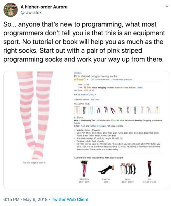 A higher-order Aurora @rawrafox So.. anyone that's new to programming, what most programmers don't tell you is that this is an equipment sport. No tutorial or book will help you as much as the right socks. Start out with a pair of pink striped programming socks and work your way up from there. ZANZEA Pink striped programming socks 207 customer revlews 10 answered questions Price $47.6 Sale $8.99& FREE Shipping on onders ever S49 FREE Retums Details You Save $8.99 (50%s) Fit As expected (70%) Size: US Medum Sue Chart Color Pink Thick In Stock Went it Wednesday, Dec. 28? Order withNin 30 hrs 40 mins and choose Two-Day Shipping at checkout Details Seld by Aosh and Fulfiled by Amazon Gitwap availabie Material Cotton Polyester .Color Pink Thick Black Thick, Blue Thick, Light Purple. Light Blue, Black Blue, Black Red Black Purple Black Yellow Yellow Green Dark Blue Size Medium (High 47cm(18 5) Length S9cm23 2)) Package inclade 1 pair of secks NOTICE Our tag sizes ae ASIAN SIZE. Please check your size with our S1ZE CHART belore you by t Size may be 2cm/1 inch inaccuracy DUE TO HAND MEASURE Color may be itle diterent de to moniter Thank you for your understanding Customers who viewed this item also bought J Roll over image to z0om in Teleindye s8.95-5895 An-Nao 2ande Als $10 20-$12 95 s8.99 s8 99-$19 99 6:15 PM May 6, 2018 Twitter Web Client