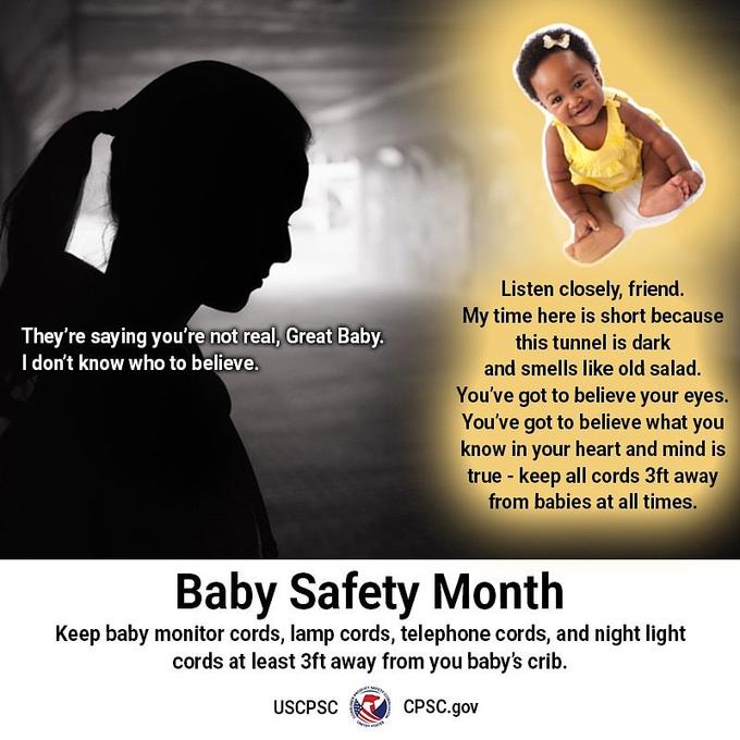 Listen closely, friend. My time here is short because They're saying you're not real, Great Baby. I don't know who to believe. this tunnel is dark and smells like old salad. You've got to believe your eyes. You've got to believe what you know in your heart and mind is true keep all cords 3ft away from babies at all times. Baby Safety Month Keep baby monitor cords, lamp cords, telephone cords, and night light cords at least 3ft away from you baby's crib. CPSC.gov USCPSC