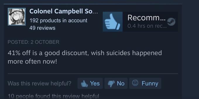 Colonel Campbell So... Recomm... 192 products in account 0.4 hrs on rec... 49 reviews POSTED: 2 OCTOBER 41% off is a good discount, wish suicides happened more often now! Was this review helpful? Yes No Funny 10 people found this review helpful