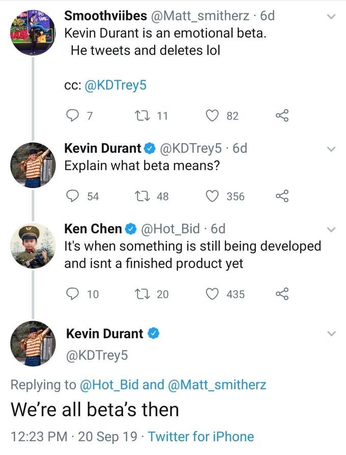 Smoothviibes @Matt_smitherz 6d FAME Kevin Durant is an emotional beta. He tweets and deletes lol cc: @KDTrey5 7 L11 82 @KDTrey5 6d Explain what beta means? Kevin Durant 54 L 48 356 @Hot_Bid 6d It's when something is still being developed and isnt a finished product yet Ken Chen 10 t 20 435 Kevin Durant @KDTrey5 Replying to @Hot_Bid and @Matt_smitherz We're all beta's then 12:23 PM 20 Sep 19 Twitter for iPhone