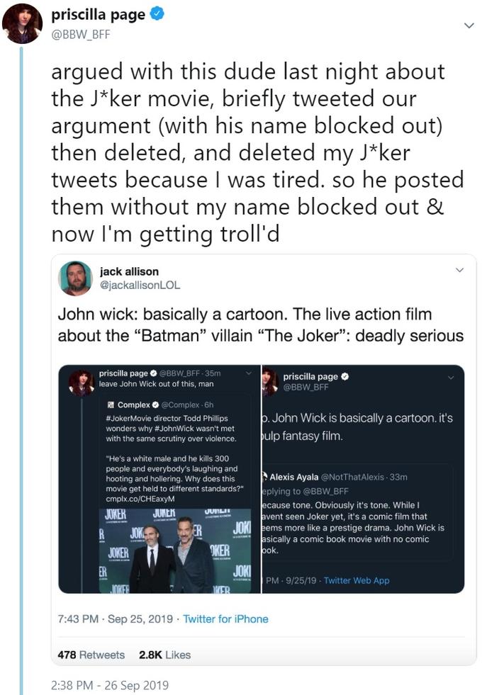 priscilla page @BBW_BFF argued with this dude last night about the J*ker movie, briefly tweeted our argument (with his name blocked out) then deleted, and deleted my J*ker tweets because I was tired. so he posted them without my name blocked out & now I'm getting troll'd jack allison @jackallisonLOL John wick: basically a cartoon. The live action film about the "Batman" villain "The Joker": deadly serious priscilla page O@BBW BFF- 35m priscilla page @BBW BFF leave John Wick out of this, man PComplex @Complex 6h b.John Wick is basically a cartoon. it's ulp fantasy film. #JokerMovie director Todd Phillips wonders why #JohnWick wasn't met with the same scrutiny over violence. "He's a white male and he kills 300 people and everybody's laughing and hooting and hollering. Why does this movie get held to different standards?" cmplx.co/CHEaxyM Alexis Ayala @NotThatAlexis 33m eplying to @BBW_BFF ecause tone. Obviously it's tone. While I avent seen Joker yet, it's a comic film that JOK eems more like a prestige drama. John Wick is asically a comic book movie with no comic ook. JUNER JURLH JUKER ER JOK DKER JOKER JOKI PM 9/25/19 Twitter Web App INKER ER 7:43 PM - Sep 25, 2019 Twitter for iPhone 478 Retweets 2.8K Likes 2:38 PM 26 Sep 2019