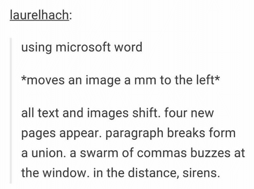 laurelhach: using microsoft word *moves an image a mm to the left* all text and images shift. four new pages appear. paragraph breaks form a union. a swarm of commas buzzes at the window. in the distance, sirens. Text Font Line