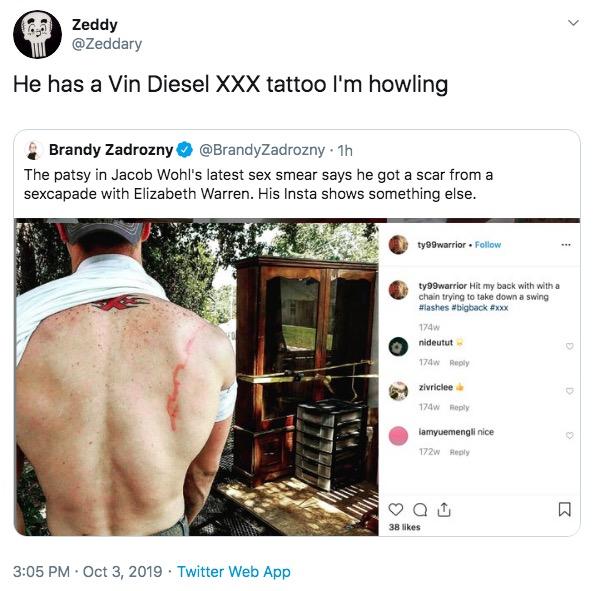 Zeddy @Zeddary He has a Vin Diesel XXX tattoo l'm howling Brandy Zadrozny@BrandyZadrozny 1h The patsy in Jacob Wohl's latest sex smear says he got a scar from a sexcapade with Elizabeth Warren. His Insta shows something else. ty99warrior Follow ty99warrior Hit my back with with a chain trying to take down a swing #lashes #bigback #xxx 174w nideutut 174w Reply zivriclee 174w Reply iamyuemengli nice 172w Reply 38 likes Twitter Web App 3:05 PM Oct 3, 2019