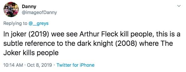 Danny @imageofDanny Replying to @_greys In joker (2019) wee see Arthur Fleck kill people, this is a subtle reference to the dark knight (2008) where The Joker kills people 10:14 AM Oct 8, 2019 Twitter for iPhone