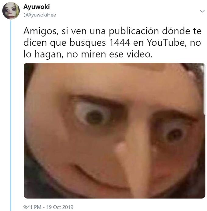 Ayuwoki @AyuwokiHee Amigos, si ven una publicación dónde te dicen que busques 1444 en YouTube, no lo hagan, no miren ese video. 9:41 PM -19 Oct 2019