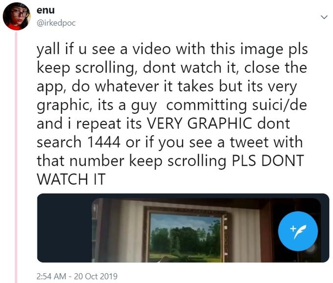 enu @irkedpoc yall if u see a video with this image pls keep scrolling, dont watch it, close the app, do whatever it takes but its very graphic, its a guy committing suici/de and i repeat its VERY GRAPHIC dont search 1444 or if you see a tweet with that number keep scrolling PLS DONT WATCH IT 2:54 AM 20 Oct 2019