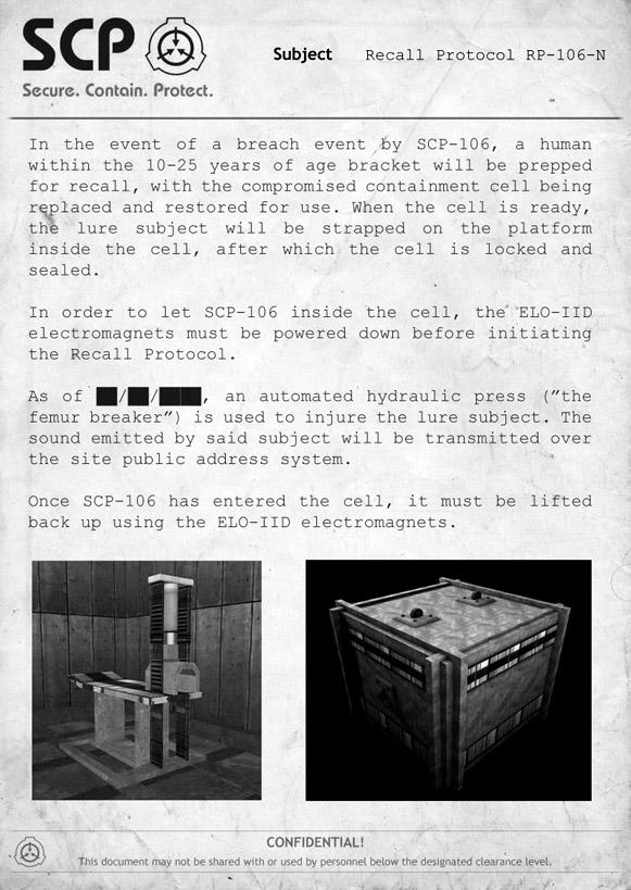 SCP Subject Recall Protocol RP-106-N Secure. Contain. Protect. a breach event by SCP-106, a human within the 10-25 years of age bracket will be prepped for recall, with the compromised containment cell being replaced and restored for use. When the cell is ready, the platform inside the cell, after which the cell is locked and In the event of the lure subject will be strapped on sealed. In order to let SCP-106 inside the cell, the ELO-IID electromagnets must be powered down before initiating the Recall Protocol. an automated hydraulic press ("the As of femur breaker") is used to injure the lure subject. The sound emitted by said subject will be transmitted over the site public address system. Once SCP-106 has entered the cell, it must be lifted back up using the ELO-IID electromagnets CONFIDENTIAL! This document may not be shared with or used by personnel below the designated clearance level.